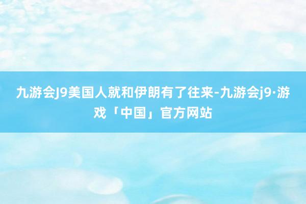 九游会J9美国人就和伊朗有了往来-九游会j9·游戏「中国」官方网站