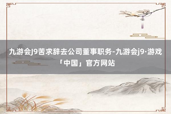 九游会J9苦求辞去公司董事职务-九游会j9·游戏「中国」官方网站