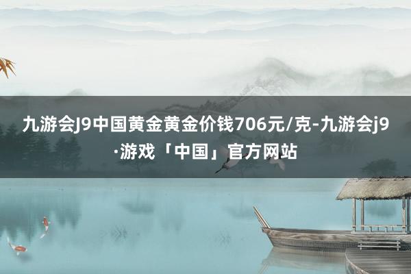 九游会J9中国黄金黄金价钱706元/克-九游会j9·游戏「中国」官方网站