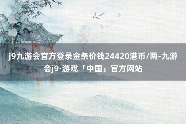 j9九游会官方登录金条价钱24420港币/两-九游会j9·游戏「中国」官方网站