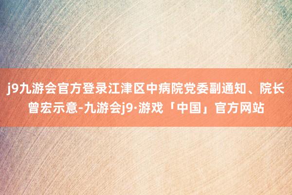 j9九游会官方登录江津区中病院党委副通知、院长曾宏示意-九游会j9·游戏「中国」官方网站