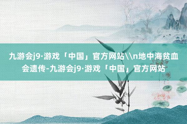 九游会j9·游戏「中国」官方网站\n地中海贫血会遗传-九游会j9·游戏「中国」官方网站