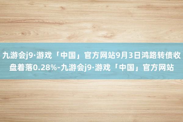 九游会j9·游戏「中国」官方网站9月3日鸿路转债收盘着落0.28%-九游会j9·游戏「中国」官方网站