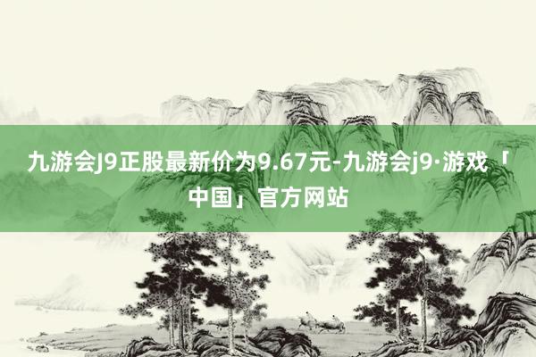 九游会J9正股最新价为9.67元-九游会j9·游戏「中国」官方网站