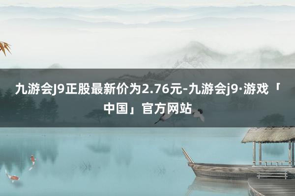 九游会J9正股最新价为2.76元-九游会j9·游戏「中国」官方网站