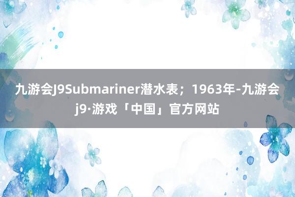 九游会J9Submariner潜水表；1963年-九游会j9·游戏「中国」官方网站