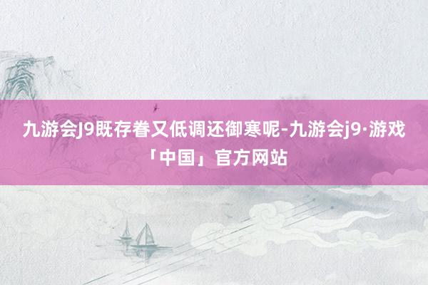 九游会J9既存眷又低调还御寒呢-九游会j9·游戏「中国」官方网站