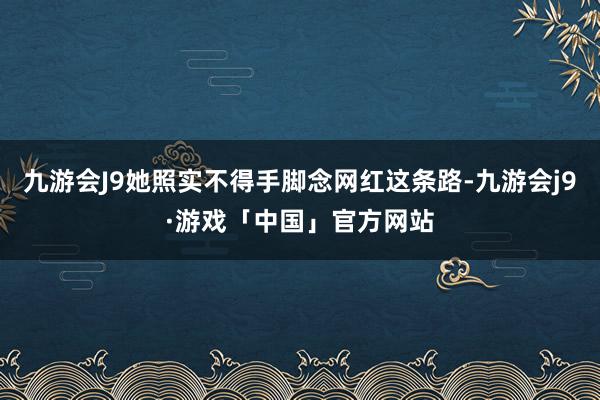 九游会J9她照实不得手脚念网红这条路-九游会j9·游戏「中国」官方网站