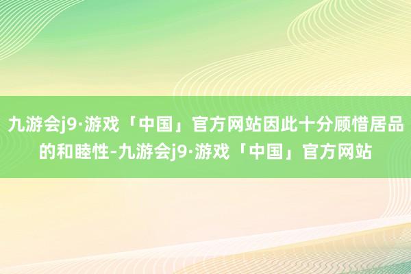 九游会j9·游戏「中国」官方网站因此十分顾惜居品的和睦性-九游会j9·游戏「中国」官方网站