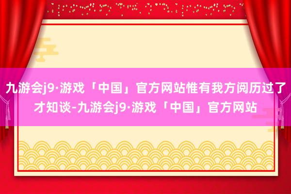 九游会j9·游戏「中国」官方网站惟有我方阅历过了才知谈-九游会j9·游戏「中国」官方网站