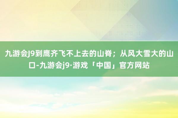 九游会J9到鹰齐飞不上去的山脊；从风大雪大的山口-九游会j9·游戏「中国」官方网站