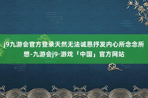 j9九游会官方登录天然无法诚恳抒发内心所念念所想-九游会j9·游戏「中国」官方网站