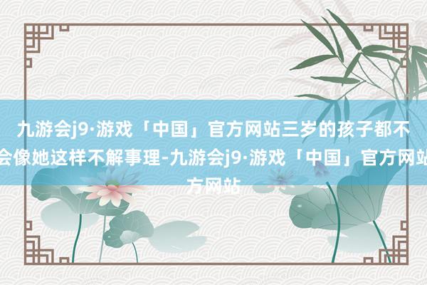 九游会j9·游戏「中国」官方网站三岁的孩子都不会像她这样不解事理-九游会j9·游戏「中国」官方网站