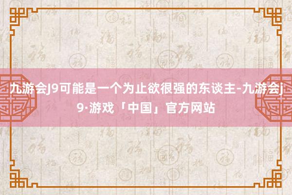 九游会J9可能是一个为止欲很强的东谈主-九游会j9·游戏「中国」官方网站