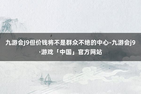 九游会J9但价钱将不是群众不绝的中心-九游会j9·游戏「中国」官方网站