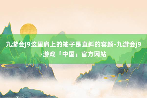 九游会J9这里肩上的袖子是直斜的容颜-九游会j9·游戏「中国」官方网站