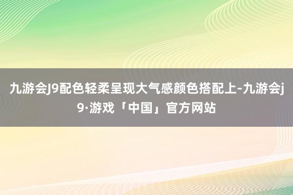 九游会J9配色轻柔呈现大气感颜色搭配上-九游会j9·游戏「中国」官方网站