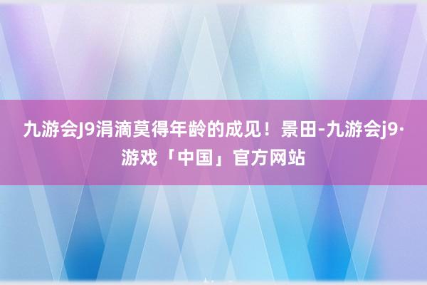 九游会J9涓滴莫得年龄的成见！景田-九游会j9·游戏「中国」官方网站