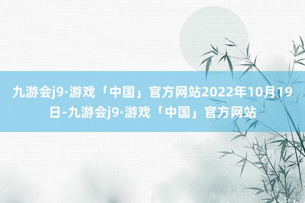 九游会j9·游戏「中国」官方网站2022年10月19日-九游会j9·游戏「中国」官方网站