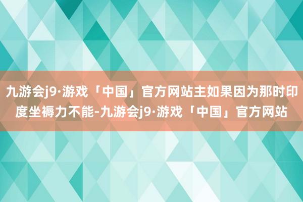 九游会j9·游戏「中国」官方网站主如果因为那时印度坐褥力不能-九游会j9·游戏「中国」官方网站