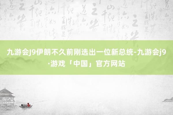 九游会J9伊朗不久前刚选出一位新总统-九游会j9·游戏「中国」官方网站