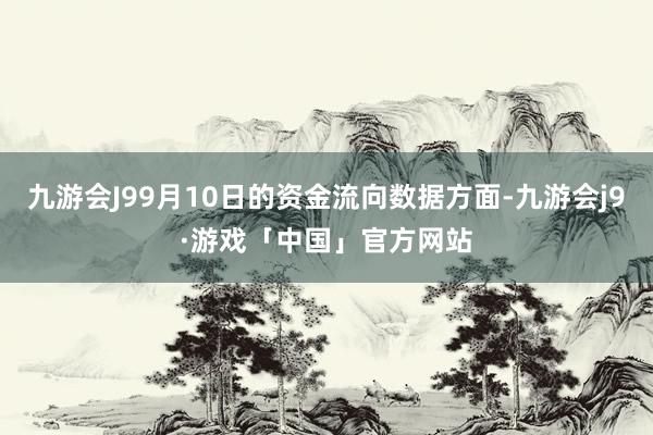 九游会J99月10日的资金流向数据方面-九游会j9·游戏「中国」官方网站