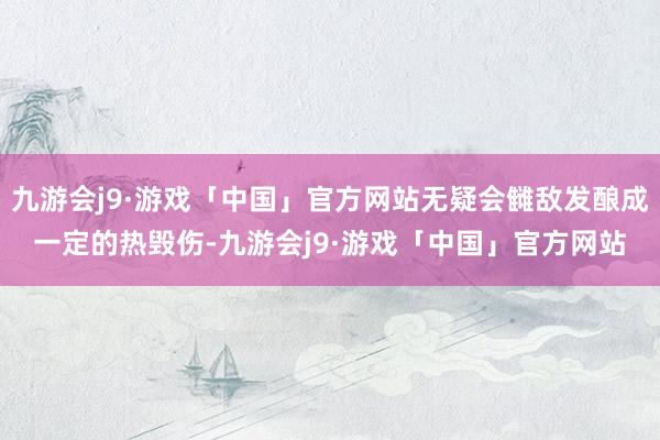 九游会j9·游戏「中国」官方网站无疑会雠敌发酿成一定的热毁伤-九游会j9·游戏「中国」官方网站