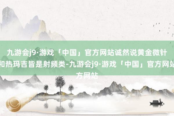 九游会j9·游戏「中国」官方网站诚然说黄金微针和热玛吉皆是射频类-九游会j9·游戏「中国」官方网站