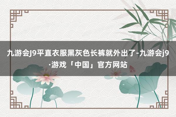 九游会J9平直衣服黑灰色长裤就外出了-九游会j9·游戏「中国」官方网站