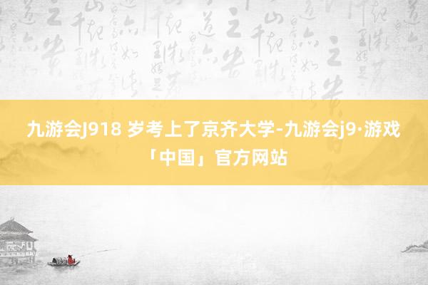 九游会J918 岁考上了京齐大学-九游会j9·游戏「中国」官方网站