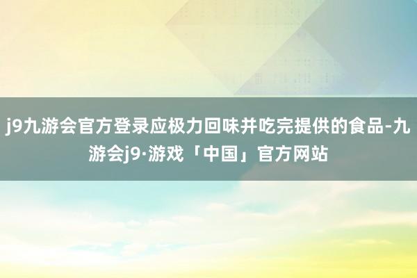 j9九游会官方登录应极力回味并吃完提供的食品-九游会j9·游戏「中国」官方网站