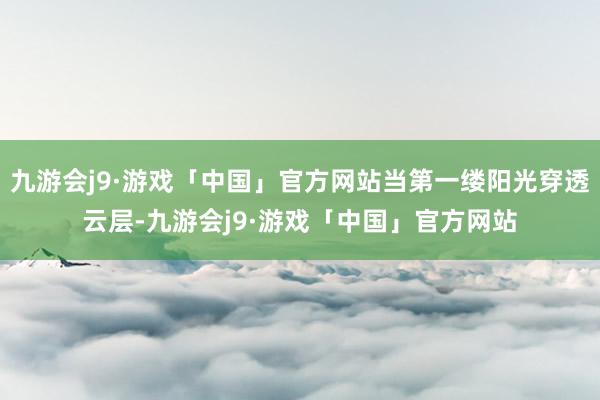 九游会j9·游戏「中国」官方网站当第一缕阳光穿透云层-九游会j9·游戏「中国」官方网站