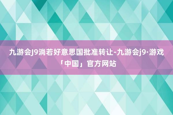 九游会J9淌若好意思国批准转让-九游会j9·游戏「中国」官方网站