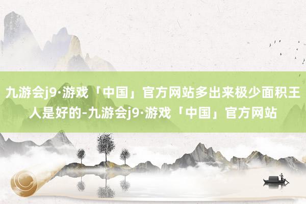 九游会j9·游戏「中国」官方网站多出来极少面积王人是好的-九游会j9·游戏「中国」官方网站