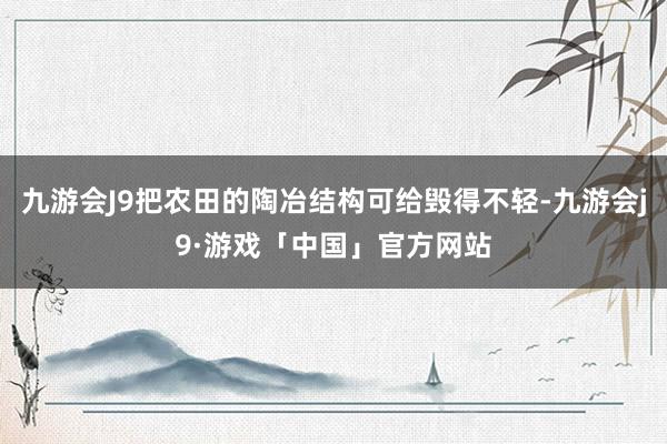 九游会J9把农田的陶冶结构可给毁得不轻-九游会j9·游戏「中国」官方网站