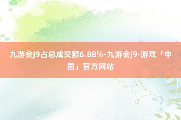 九游会J9占总成交额6.88%-九游会j9·游戏「中国」官方网站