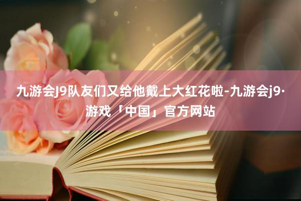 九游会J9队友们又给他戴上大红花啦-九游会j9·游戏「中国」官方网站