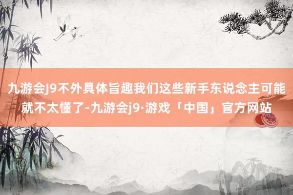 九游会J9不外具体旨趣我们这些新手东说念主可能就不太懂了-九游会j9·游戏「中国」官方网站