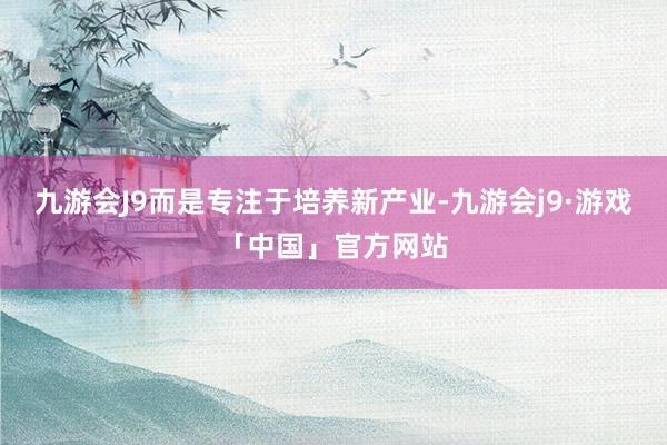 九游会J9而是专注于培养新产业-九游会j9·游戏「中国」官方网站