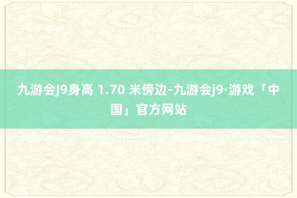 九游会J9身高 1.70 米傍边-九游会j9·游戏「中国」官方网站