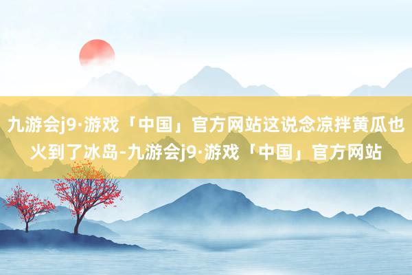 九游会j9·游戏「中国」官方网站这说念凉拌黄瓜也火到了冰岛-九游会j9·游戏「中国」官方网站