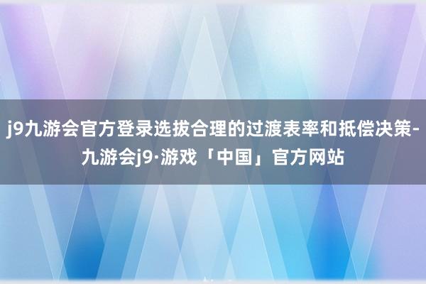 j9九游会官方登录选拔合理的过渡表率和抵偿决策-九游会j9·游戏「中国」官方网站