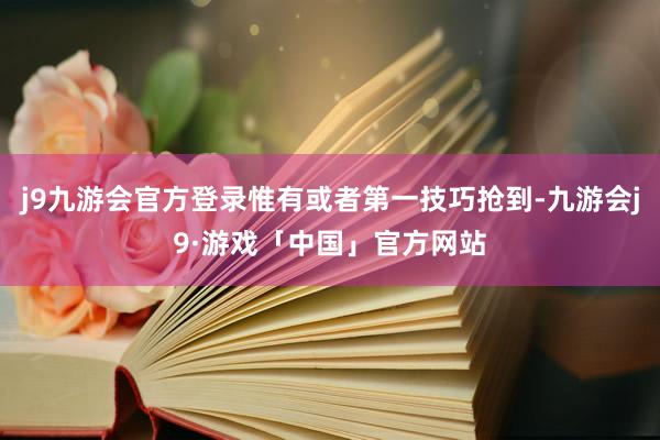 j9九游会官方登录惟有或者第一技巧抢到-九游会j9·游戏「中国」官方网站