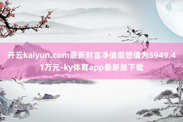 开云kaiyun.com最新财富净值假想值为5949.41万元-ky体育app最新版下载