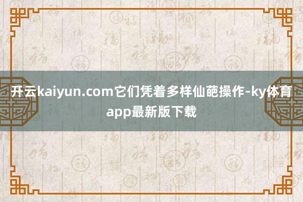 开云kaiyun.com它们凭着多样仙葩操作-ky体育app最新版下载