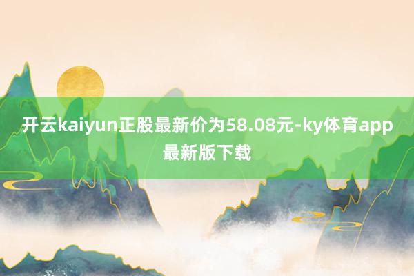 开云kaiyun正股最新价为58.08元-ky体育app最新版下载