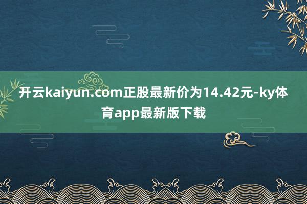 开云kaiyun.com正股最新价为14.42元-ky体育app最新版下载