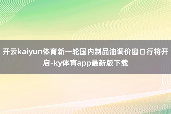 开云kaiyun体育新一轮国内制品油调价窗口行将开启-ky体育app最新版下载