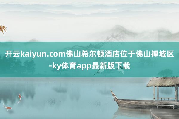 开云kaiyun.com佛山希尔顿酒店位于佛山禅城区-ky体育app最新版下载