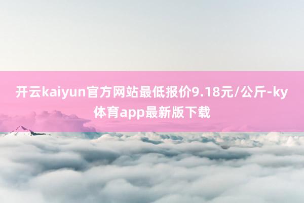 开云kaiyun官方网站最低报价9.18元/公斤-ky体育app最新版下载